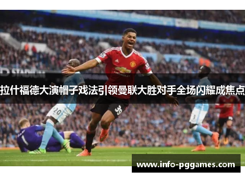 拉什福德大演帽子戏法引领曼联大胜对手全场闪耀成焦点